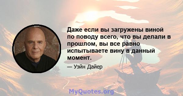 Даже если вы загружены виной по поводу всего, что вы делали в прошлом, вы все равно испытываете вину в данный момент.