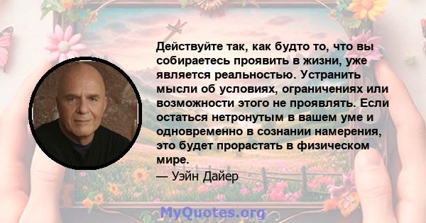 Действуйте так, как будто то, что вы собираетесь проявить в жизни, уже является реальностью. Устранить мысли об условиях, ограничениях или возможности этого не проявлять. Если остаться нетронутым в вашем уме и