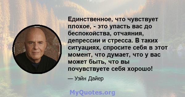 Единственное, что чувствует плохое, - это упасть вас до беспокойства, отчаяния, депрессии и стресса. В таких ситуациях, спросите себя в этот момент, что думает, что у вас может быть, что вы почувствуете себя хорошо!