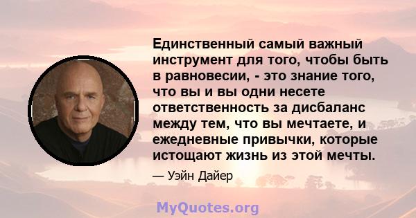 Единственный самый важный инструмент для того, чтобы быть в равновесии, - это знание того, что вы и вы одни несете ответственность за дисбаланс между тем, что вы мечтаете, и ежедневные привычки, которые истощают жизнь