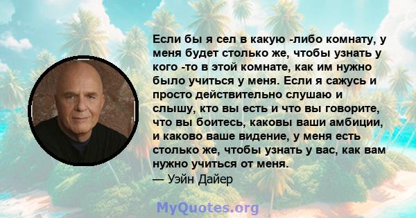 Если бы я сел в какую -либо комнату, у меня будет столько же, чтобы узнать у кого -то в этой комнате, как им нужно было учиться у меня. Если я сажусь и просто действительно слушаю и слышу, кто вы есть и что вы говорите, 