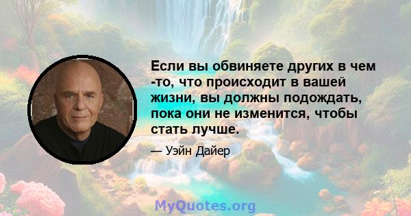 Если вы обвиняете других в чем -то, что происходит в вашей жизни, вы должны подождать, пока они не изменится, чтобы стать лучше.