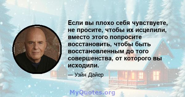 Если вы плохо себя чувствуете, не просите, чтобы их исцелили, вместо этого попросите восстановить, чтобы быть восстановленным до того совершенства, от которого вы исходили.