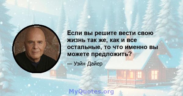 Если вы решите вести свою жизнь так же, как и все остальные, то что именно вы можете предложить?