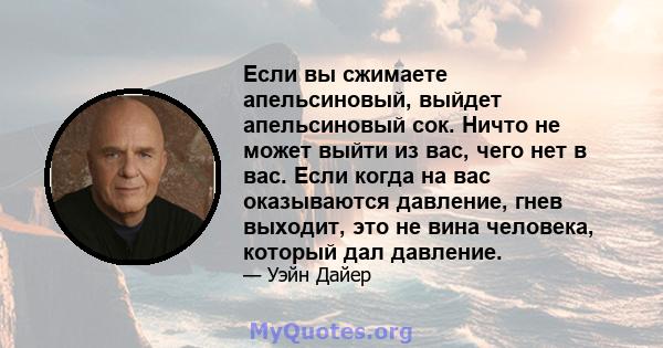 Если вы сжимаете апельсиновый, выйдет апельсиновый сок. Ничто не может выйти из вас, чего нет в вас. Если когда на вас оказываются давление, гнев выходит, это не вина человека, который дал давление.