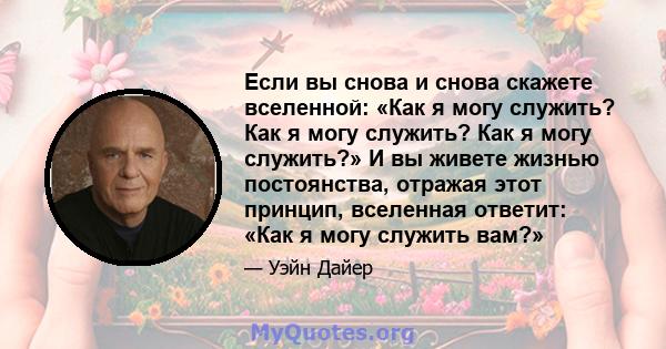 Если вы снова и снова скажете вселенной: «Как я могу служить? Как я могу служить? Как я могу служить?» И вы живете жизнью постоянства, отражая этот принцип, вселенная ответит: «Как я могу служить вам?»