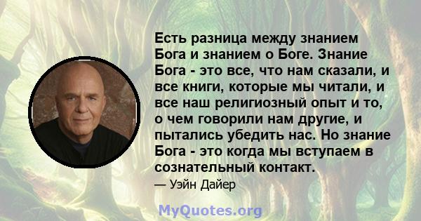 Есть разница между знанием Бога и знанием о Боге. Знание Бога - это все, что нам сказали, и все книги, которые мы читали, и все наш религиозный опыт и то, о чем говорили нам другие, и пытались убедить нас. Но знание