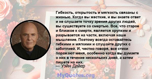 Гибкость, открытость и мягкость связаны с жизнью. Когда вы жесткие, и вы знаете ответ и не слушаете точку зрения других людей, вы существуете со смертью. Все, что старое и близкое к смерти, является хрупким и