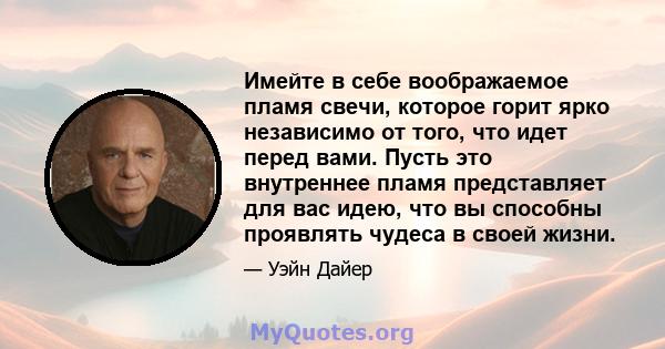 Имейте в себе воображаемое пламя свечи, которое горит ярко независимо от того, что идет перед вами. Пусть это внутреннее пламя представляет для вас идею, что вы способны проявлять чудеса в своей жизни.