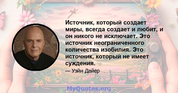 Источник, который создает миры, всегда создает и любит, и он никого не исключает. Это источник неограниченного количества изобилия. Это источник, который не имеет суждения.