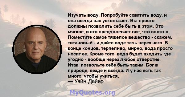 Изучать воду. Попробуйте схватить воду, и она всегда вас ускользает. Вы просто должны позволить себе быть в этом. Это мягкое, и это преодолевает все, что сложно. Поместите самое тяжелое вещество - скажем, титановый - и