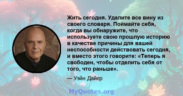 Жить сегодня. Удалите все вину из своего словаря. Поймайте себя, когда вы обнаружите, что используете свою прошлую историю в качестве причины для вашей неспособности действовать сегодня, и вместо этого говорите: «Теперь 