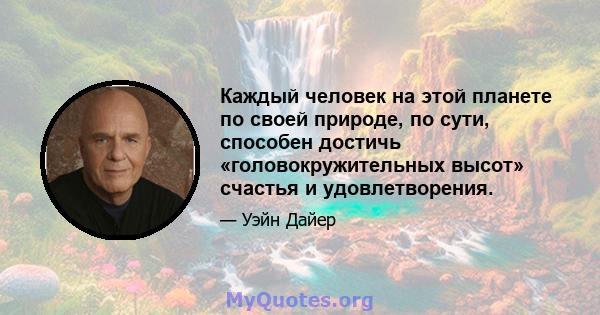 Каждый человек на этой планете по своей природе, по сути, способен достичь «головокружительных высот» счастья и удовлетворения.