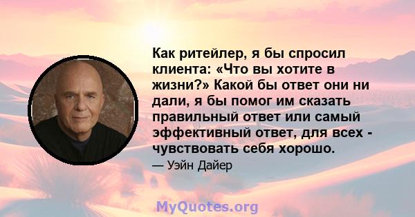 Как ритейлер, я бы спросил клиента: «Что вы хотите в жизни?» Какой бы ответ они ни дали, я бы помог им сказать правильный ответ или самый эффективный ответ, для всех - чувствовать себя хорошо.