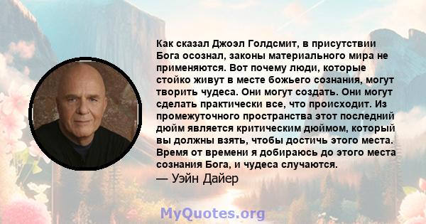 Как сказал Джоэл Голдсмит, в присутствии Бога осознал, законы материального мира не применяются. Вот почему люди, которые стойко живут в месте божьего сознания, могут творить чудеса. Они могут создать. Они могут сделать 