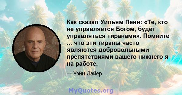 Как сказал Уильям Пенн: «Те, кто не управляется Богом, будет управляться тиранами». Помните ... что эти тираны часто являются добровольными препятствиями вашего нижнего я на работе.