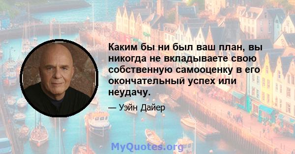 Каким бы ни был ваш план, вы никогда не вкладываете свою собственную самооценку в его окончательный успех или неудачу.