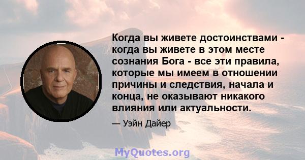 Когда вы живете достоинствами - когда вы живете в этом месте сознания Бога - все эти правила, которые мы имеем в отношении причины и следствия, начала и конца, не оказывают никакого влияния или актуальности.