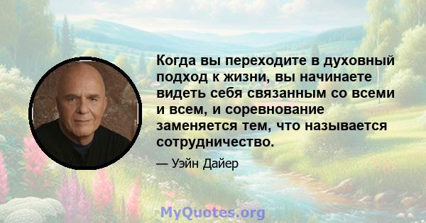 Когда вы переходите в духовный подход к жизни, вы начинаете видеть себя связанным со всеми и всем, и соревнование заменяется тем, что называется сотрудничество.