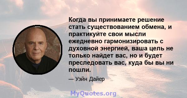 Когда вы принимаете решение стать существованием обмена, и практикуйте свои мысли ежедневно гармонизировать с духовной энергией, ваша цель не только найдет вас, но и будет преследовать вас, куда бы вы ни пошли.