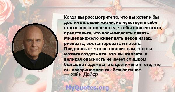 Когда вы рассмотрите то, что вы хотели бы достичь в своей жизни, но чувствуете себя плохо подготовленным, чтобы принести это, представьте, что восьмидесяти девять Мишеланджело живет пять веков назад, рисовать,