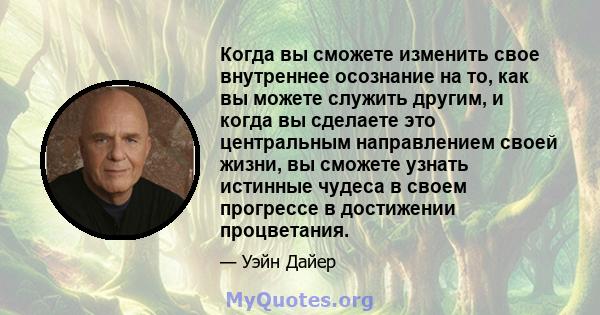 Когда вы сможете изменить свое внутреннее осознание на то, как вы можете служить другим, и когда вы сделаете это центральным направлением своей жизни, вы сможете узнать истинные чудеса в своем прогрессе в достижении