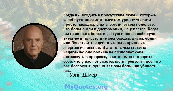 Когда вы входите в присутствие людей, которые калибруют на самом высоком уровне энергии, просто находясь в их энергетическом поле, все, что больно или в дисгармонии, исцеляется. Когда вы приносите более высокую и более