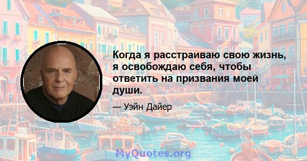 Когда я расстраиваю свою жизнь, я освобождаю себя, чтобы ответить на призвания моей души.