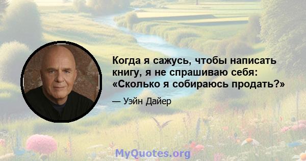 Когда я сажусь, чтобы написать книгу, я не спрашиваю себя: «Сколько я собираюсь продать?»