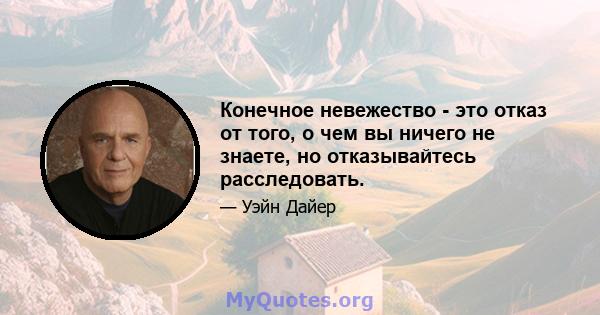 Конечное невежество - это отказ от того, о чем вы ничего не знаете, но отказывайтесь расследовать.