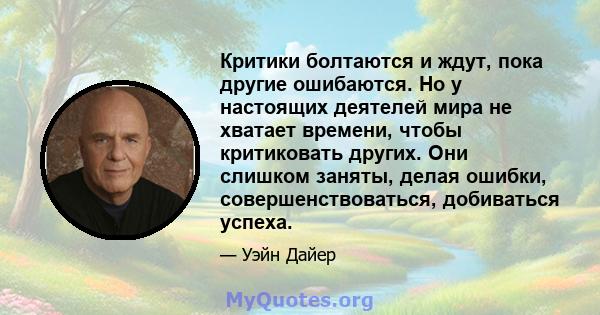 Критики болтаются и ждут, пока другие ошибаются. Но у настоящих деятелей мира не хватает времени, чтобы критиковать других. Они слишком заняты, делая ошибки, совершенствоваться, добиваться успеха.