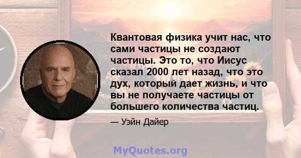 Квантовая физика учит нас, что сами частицы не создают частицы. Это то, что Иисус сказал 2000 лет назад, что это дух, который дает жизнь, и что вы не получаете частицы от большего количества частиц.