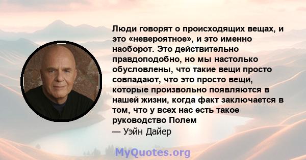 Люди говорят о происходящих вещах, и это «невероятное», и это именно наоборот. Это действительно правдоподобно, но мы настолько обусловлены, что такие вещи просто совпадают, что это просто вещи, которые произвольно