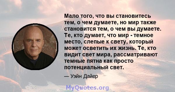 Мало того, что вы становитесь тем, о чем думаете, но мир также становится тем, о чем вы думаете. Те, кто думает, что мир - темное место, слепые к свету, который может осветить их жизнь. Те, кто видит свет мира,