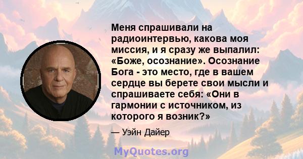 Меня спрашивали на радиоинтервью, какова моя миссия, и я сразу же выпалил: «Боже, осознание». Осознание Бога - это место, где в вашем сердце вы берете свои мысли и спрашиваете себя: «Они в гармонии с источником, из