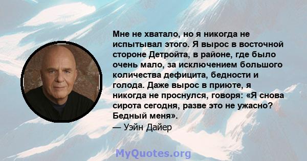 Мне не хватало, но я никогда не испытывал этого. Я вырос в восточной стороне Детройта, в районе, где было очень мало, за исключением большого количества дефицита, бедности и голода. Даже вырос в приюте, я никогда не