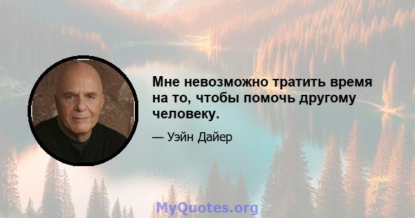 Мне невозможно тратить время на то, чтобы помочь другому человеку.