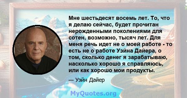 Мне шестьдесят восемь лет. То, что я делаю сейчас, будет прочитан нерожденными поколениями для сотен, возможно, тысяч лет. Для меня речь идет не о моей работе - то есть не о работе Уэйна Дайера, о том, сколько денег я