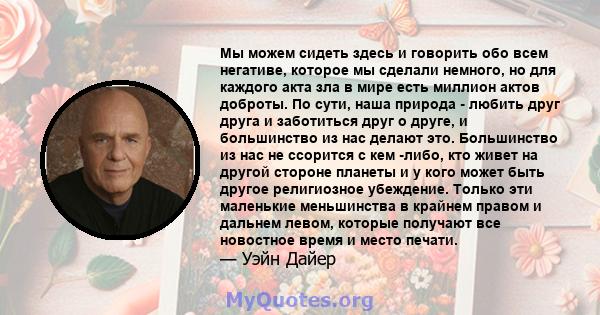 Мы можем сидеть здесь и говорить обо всем негативе, которое мы сделали немного, но для каждого акта зла в мире есть миллион актов доброты. По сути, наша природа - любить друг друга и заботиться друг о друге, и