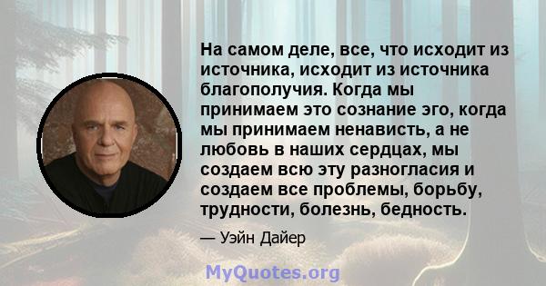 На самом деле, все, что исходит из источника, исходит из источника благополучия. Когда мы принимаем это сознание эго, когда мы принимаем ненависть, а не любовь в наших сердцах, мы создаем всю эту разногласия и создаем