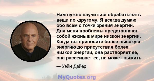 Нам нужно научиться обрабатывать вещи по -другому. Я всегда думаю обо всем с точки зрения энергии. Для меня проблемы представляют собой жизнь в мире низкой энергии. Когда вы приносите более высокую энергию до