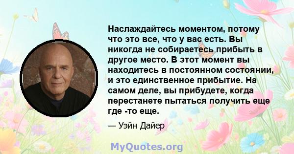 Наслаждайтесь моментом, потому что это все, что у вас есть. Вы никогда не собираетесь прибыть в другое место. В этот момент вы находитесь в постоянном состоянии, и это единственное прибытие. На самом деле, вы прибудете, 