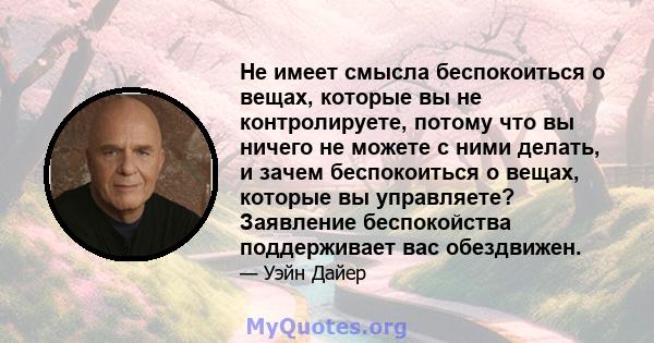 Не имеет смысла беспокоиться о вещах, которые вы не контролируете, потому что вы ничего не можете с ними делать, и зачем беспокоиться о вещах, которые вы управляете? Заявление беспокойства поддерживает вас обездвижен.