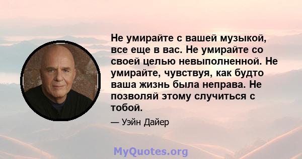 Не умирайте с вашей музыкой, все еще в вас. Не умирайте со своей целью невыполненной. Не умирайте, чувствуя, как будто ваша жизнь была неправа. Не позволяй этому случиться с тобой.