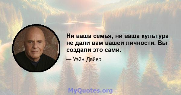 Ни ваша семья, ни ваша культура не дали вам вашей личности. Вы создали это сами.