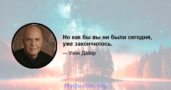 Но как бы вы ни были сегодня, уже закончилось.