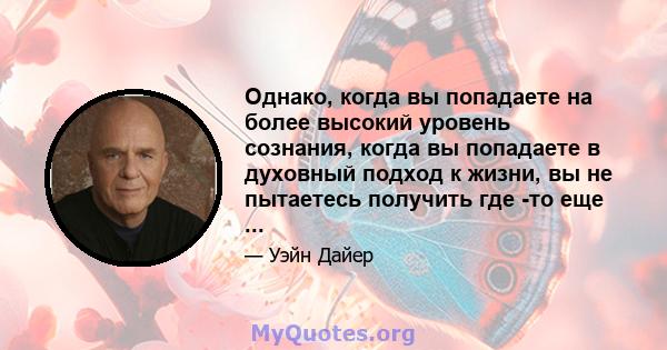 Однако, когда вы попадаете на более высокий уровень сознания, когда вы попадаете в духовный подход к жизни, вы не пытаетесь получить где -то еще ...