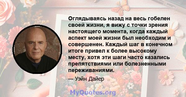 Оглядываясь назад на весь гобелен своей жизни, я вижу с точки зрения настоящего момента, когда каждый аспект моей жизни был необходим и совершенен. Каждый шаг в конечном итоге привел к более высокому месту, хотя эти