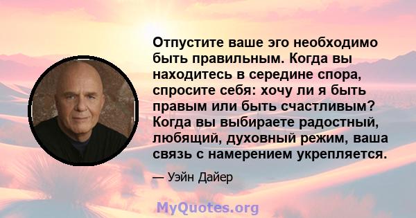 Отпустите ваше эго необходимо быть правильным. Когда вы находитесь в середине спора, спросите себя: хочу ли я быть правым или быть счастливым? Когда вы выбираете радостный, любящий, духовный режим, ваша связь с