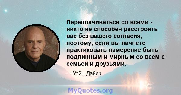 Переплачиваться со всеми - никто не способен расстроить вас без вашего согласия, поэтому, если вы начнете практиковать намерение быть подлинным и мирным со всем с семьей и друзьями.